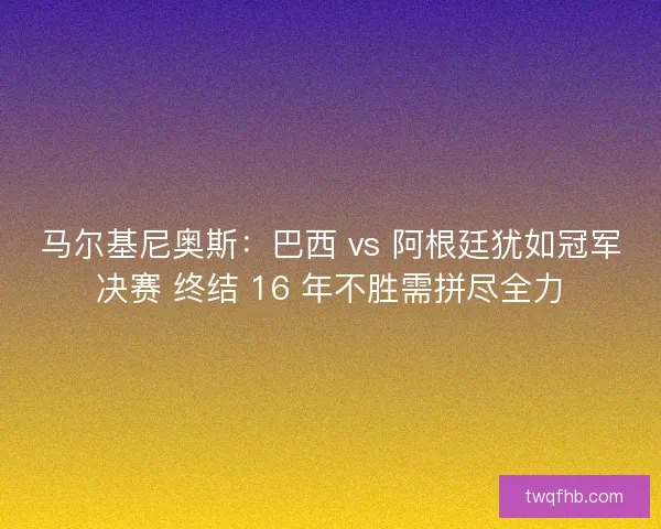马尔基尼奥斯：巴西 vs 阿根廷犹如冠军决赛 终结 16 年不胜需拼尽全力