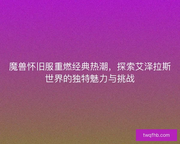 魔兽怀旧服重燃经典热潮，探索艾泽拉斯世界的独特魅力与挑战