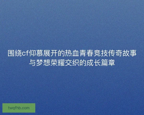 围绕cf仰慕展开的热血青春竞技传奇故事与梦想荣耀交织的成长篇章