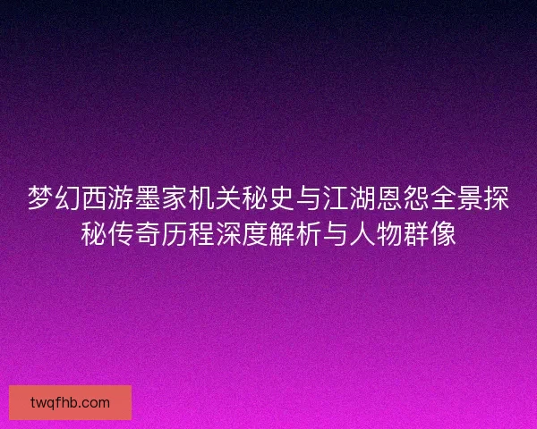 梦幻西游墨家机关秘史与江湖恩怨全景探秘传奇历程深度解析与人物群像
