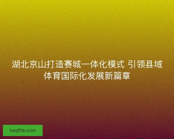 湖北京山打造赛城一体化模式 引领县域体育国际化发展新篇章