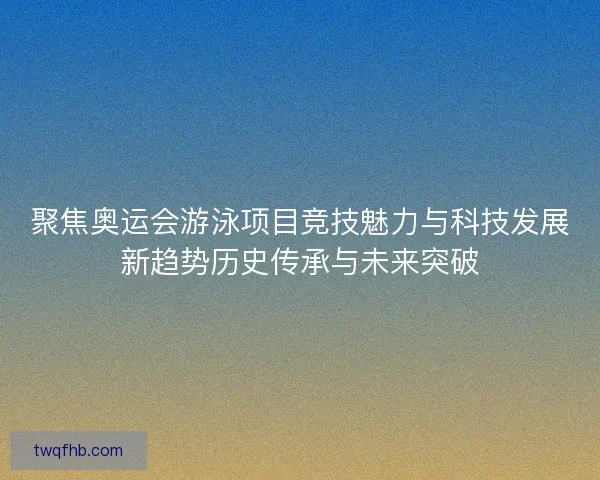 聚焦奥运会游泳项目竞技魅力与科技发展新趋势历史传承与未来突破