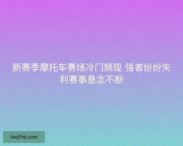新赛季摩托车赛场冷门频现 强者纷纷失利赛事悬念不断