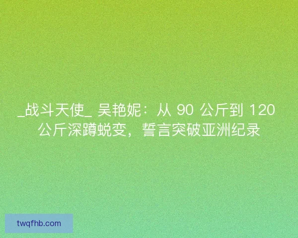 _战斗天使_ 吴艳妮：从 90 公斤到 120 公斤深蹲蜕变，誓言突破亚洲纪录