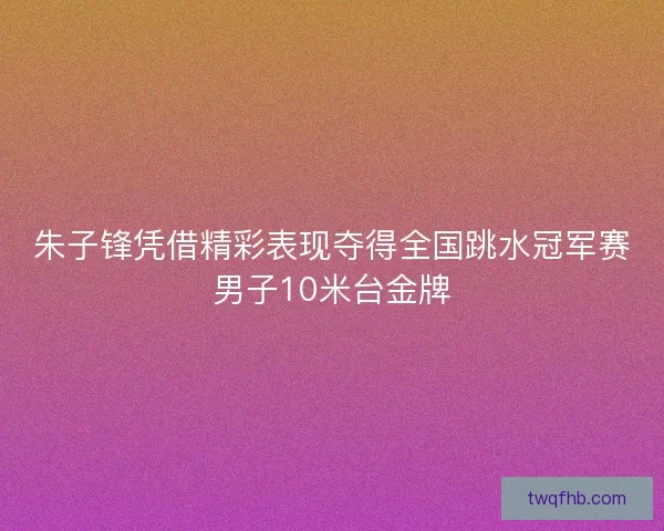 朱子锋凭借精彩表现夺得全国跳水冠军赛男子10米台金牌