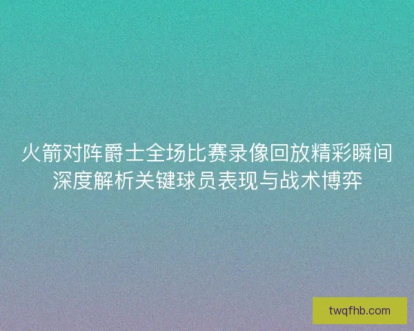 火箭对阵爵士全场比赛录像回放精彩瞬间深度解析关键球员表现与战术博弈