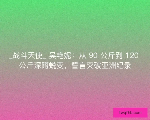 _战斗天使_ 吴艳妮：从 90 公斤到 120 公斤深蹲蜕变，誓言突破亚洲纪录
