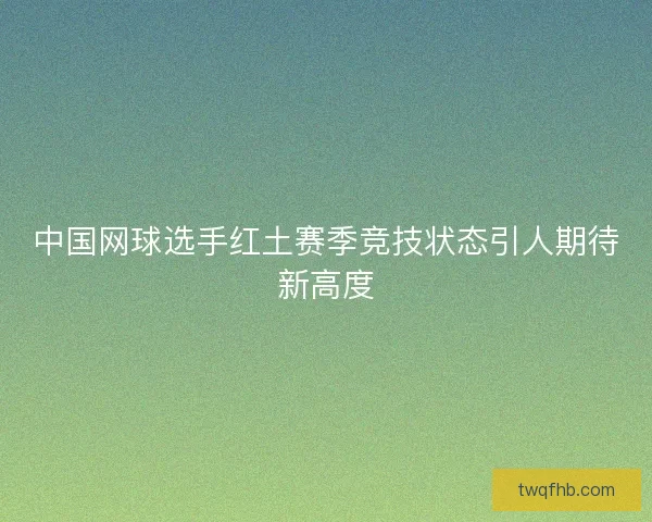 中国网球选手红土赛季竞技状态引人期待新高度