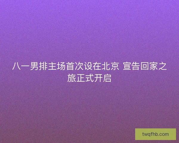八一男排主场首次设在北京 宣告回家之旅正式开启