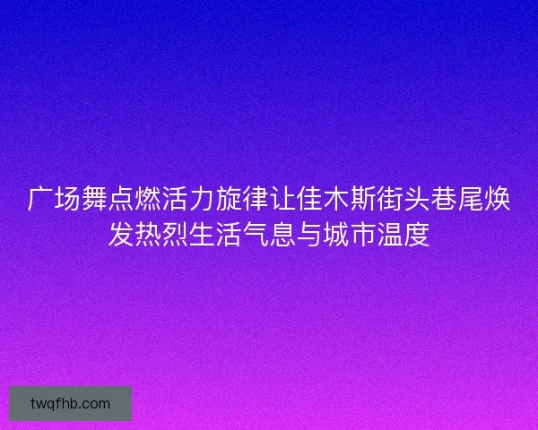 广场舞点燃活力旋律让佳木斯街头巷尾焕发热烈生活气息与城市温度