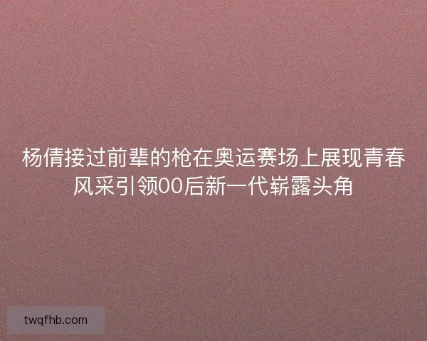 杨倩接过前辈的枪在奥运赛场上展现青春风采引领00后新一代崭露头角