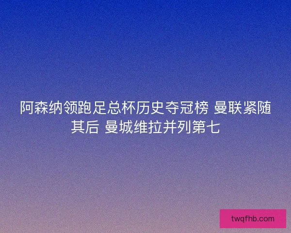 阿森纳领跑足总杯历史夺冠榜 曼联紧随其后 曼城维拉并列第七