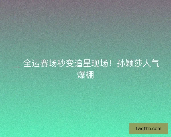 __ 全运赛场秒变追星现场！孙颖莎人气爆棚