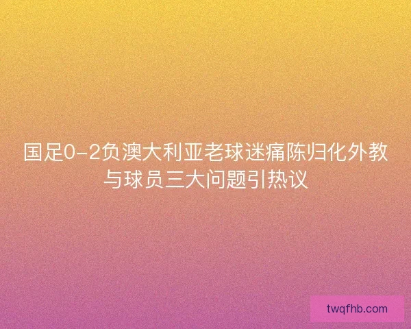 国足0-2负澳大利亚老球迷痛陈归化外教与球员三大问题引热议
