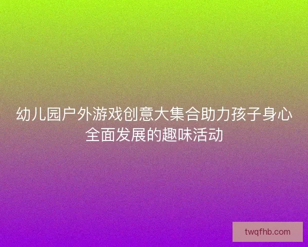 幼儿园户外游戏创意大集合助力孩子身心全面发展的趣味活动