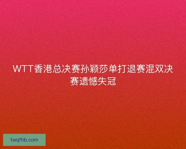 WTT香港总决赛孙颖莎单打退赛混双决赛遗憾失冠