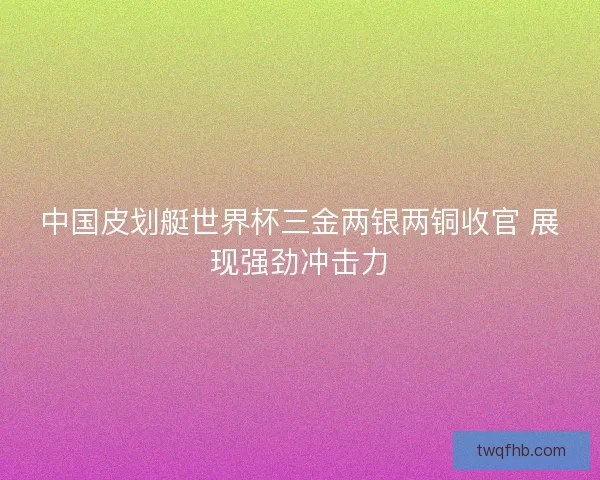 中国皮划艇世界杯三金两银两铜收官 展现强劲冲击力